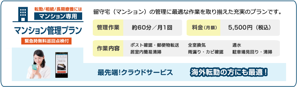 転勤/相続/長期療養には マンション専用 マンション管理プラン(緊急時無料巡回点検付)/留守宅(マンション)の管理に最適な作業を取り揃えた充実のプランです。/5,500円(月)(税込)